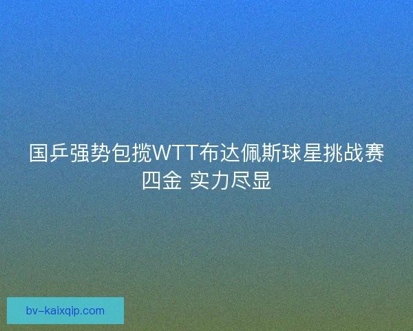 国乒强势包揽WTT布达佩斯球星挑战赛四金 实力尽显