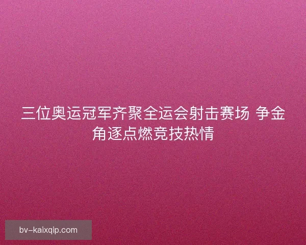 三位奥运冠军齐聚全运会射击赛场 争金角逐点燃竞技热情