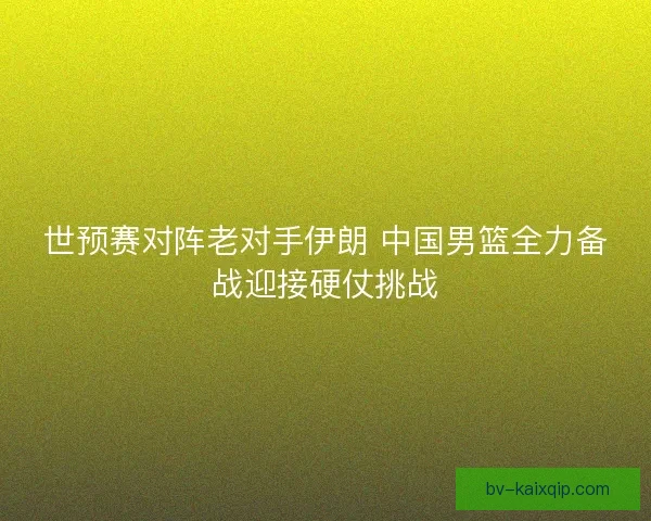 世预赛对阵老对手伊朗 中国男篮全力备战迎接硬仗挑战
